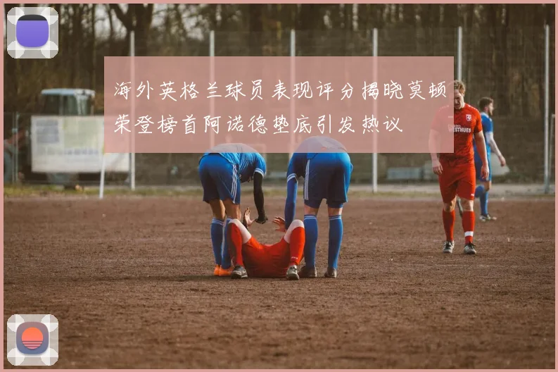 海外英格兰球员表现评分揭晓莫顿荣登榜首阿诺德垫底引发热议