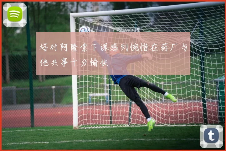 塔对阿隆索下课感到惋惜在药厂与他共事十分愉快