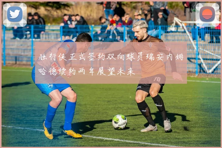 独行侠正式签约双向球员瑞安内姆哈德续约两年展望未来