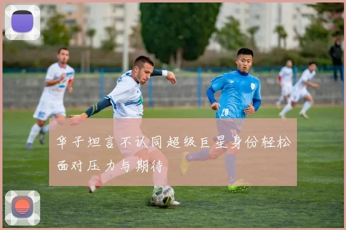 华子坦言不认同超级巨星身份轻松面对压力与期待