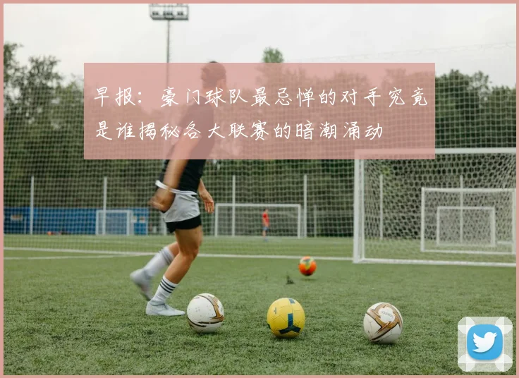 早报：豪门球队最忌惮的对手究竟是谁揭秘各大联赛的暗潮涌动