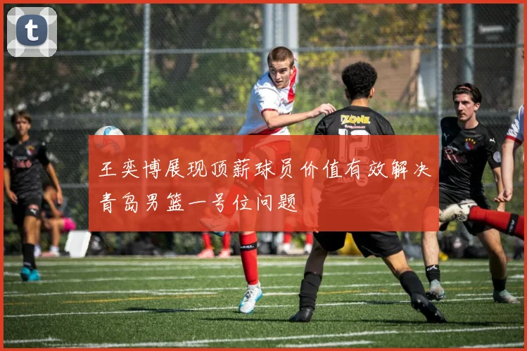 王奕博展现顶薪球员价值有效解决青岛男篮一号位问题