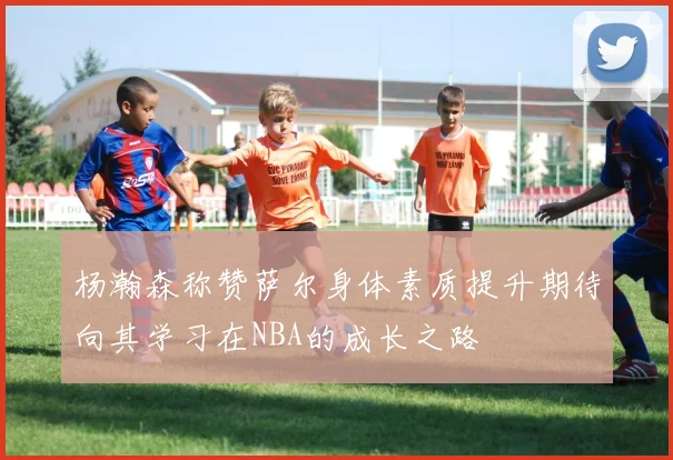 杨瀚森称赞萨尔身体素质提升期待向其学习在NBA的成长之路