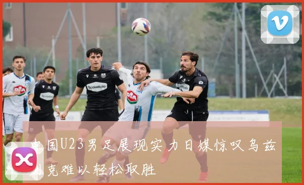 中国U23男足展现实力日媒惊叹乌兹别克难以轻松取胜