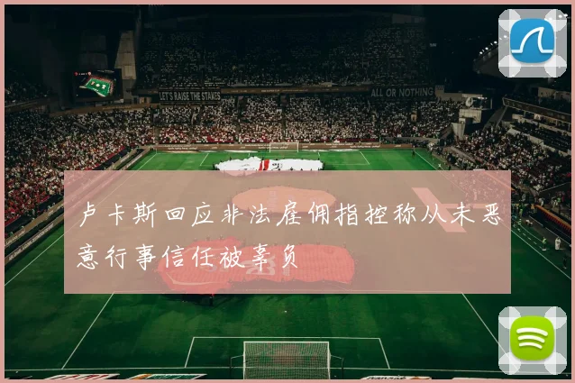 卢卡斯回应非法雇佣指控称从未恶意行事信任被辜负