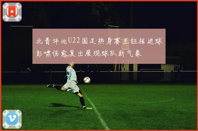 北青评论U22国足热身赛王钰栋进球彭啸伤愈复出展现球队新气象