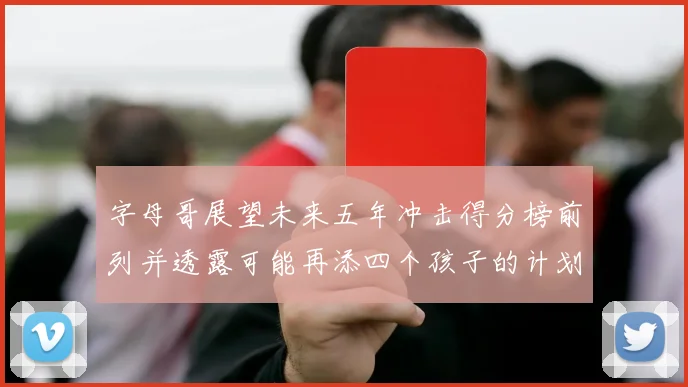字母哥展望未来五年冲击得分榜前列并透露可能再添四个孩子的计划