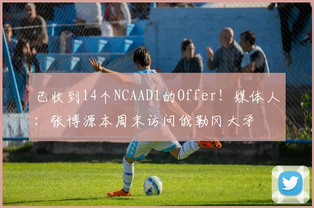 已收到14个NCAAD1的Offer！媒体人：张博源本周末访问俄勒冈大学