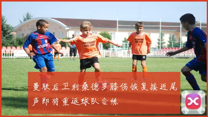 曼联后卫利桑德罗膝伤恢复接近尾声即将重返球队合练