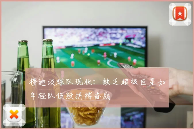 穆迪谈球队现状：缺乏超级巨星如年轻队伍般拼搏奋战