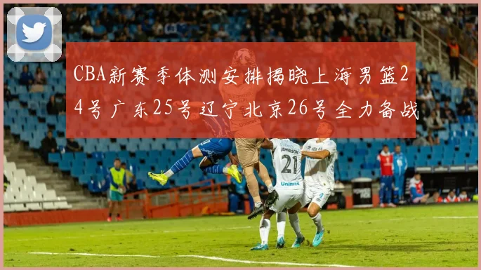 CBA新赛季体测安排揭晓上海男篮24号广东25号辽宁北京26号全力备战