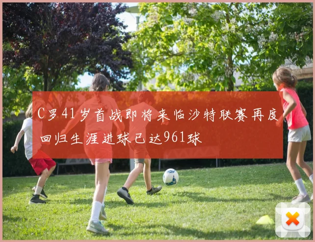 C罗41岁首战即将来临沙特联赛再度回归生涯进球已达961球