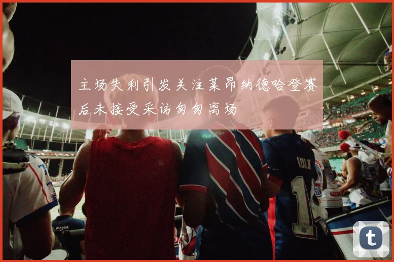 主场失利引发关注莱昂纳德哈登赛后未接受采访匆匆离场