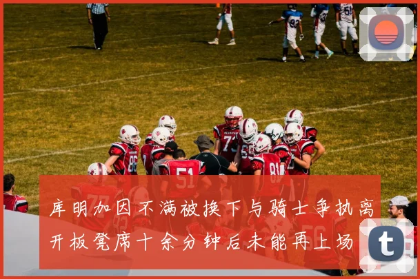 库明加因不满被换下与骑士争执离开板凳席十余分钟后未能再上场