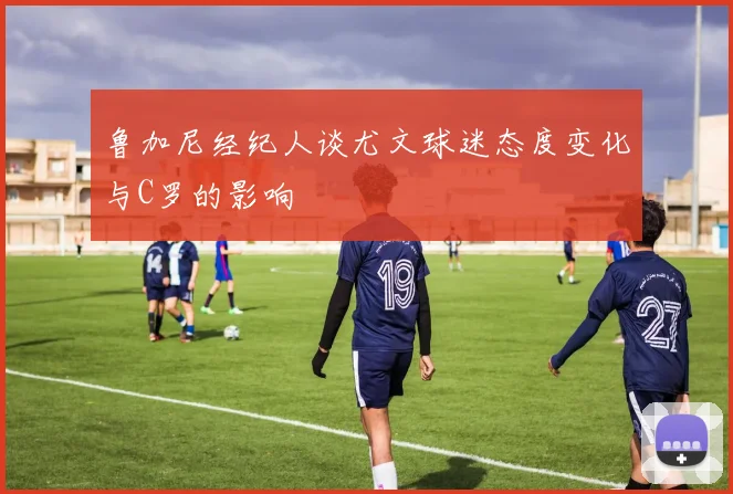 鲁加尼经纪人谈尤文球迷态度变化与C罗的影响